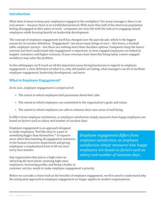 2www. mutualforce.com
Introduction
What does it mean to keep your employees engaged in the workplace? For many managers, there is no
real answer – because there is no established protocol. With more than half of the American population
feeling disengaged at their place of work,1
companies are now left with the task of re-engaging valued
employees while focusing heavily on leadership development.
The concept of employee engagement itself has changed over the past decade, which is the biggest
reason for its unclear definition. “Engagement” can mean many things at once – flex hours, a foosball
table, employee surveys – but these are nothing more than checkbox options. Companies keep the basics
covered, but don’t understand why engagement is important, or how engaged employees are linked to
happier customers and higher revenues. If your revenues have been flat-lining lately, a more engaged
workforce may solve the problem.
In this whitepaper, we’ll touch on all the important issues facing businesses in regards to employee
engagement: a clear definition of what it is, why old models are failing, what managers can do to facilitate
employee engagement, leadership development, and more.
What is Employee Engagement?
At its core, employee engagement is comprised of:
•	 The extent to which employees feel passionate about their jobs
•	 The extent to which employees are committed to the organization’s goals and values
•	 The extent to which employees are able to enhance their own sense of well being
It differs from employee satisfaction, as employee satisfaction simply measures how happy employees are
based on factors such as salary and number of vacation days.
Employee engagement is an approach designed
to make employees “feel like they’re a part of
something bigger than themselves.”2
It requires
more effort than handing all engagement initiatives
to the human resources department and giving
employees a standardized form to fill out once
every four months.
Any organization that places a high value on
attracting the best talent, retaining high value
employees, increasing profits, and being a leader in
customer service, needs to make employee engagement a priority.
Before we can take a closer look at the benefits of employee engagement, we first need to understand why
the antiquated approach to employee engagement no longer applies to modern organizations.
Employee engagement differs from
employee satisfaction, as employee
satisfaction simply measures how happy
employees are based on factors such as
salary and number of vacation days.
 
