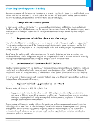3www. mutualforce.com
Where Employee Engagement is Failing
The current framework for employee engagement programs relies heavily on surveys and feedback forms
– a method that can be traced all the way back to the late 1800s.3
This current, widely accepted method
has four main flaws, which are often overlooked and remain unchanged.
	 1.	 Surveys offer unreliable responses
In many cases, employees fill out surveys haphazardly, disingenuously, and in some cases, maliciously.
Employees who have filled out surveys in the past and have seen no change in the way the company treats
its employees, for example, may fill out the surveys with complete disregard knowing that change is
hopeless.
	 2.	 Responses are collected too often, or not often enough
How often should surveys be conducted in order to measure levels of change in employee engagement?
Done too often and companies risk the chance overanalyzing the splits, done too far apart and by that
time the majority of employees in the company may be brand new, making the past responses to the
survey outdated.
There’s also the problem with trying to understand the results. Software and new technology can
breakdown survey results and provide insights, but mangers would have to analyze the results manually,
leading to a limited scope of understanding and a higher chance of human error.
	 3.	 Anonymous surveys present a blurred audience
Employee engagement surveys are traditionally done anonymously in order to make employees feel more
comfortable in replying, allowing for more open and honest responses. As a result, it’s hard to know if
engagement levels are being pulled high or low based on just a specific group of people in the company.
Even when split by business unit, each person in that unit may have different responsibilities and clients
that can throw off the results of the survey.
	 4.	 Organizations treat engagement as ‘one size fits all’
Annabel Jones, HR Director at ADP UK, explains that:
	 Engagement isn’t a ‘one size fits all’ approach – different personalities and generations are 		
	 motivated in different ways. All factors must be addressed – from reward and benefits, to training 	
	 managers, to giving feedback and praise regularly and empowering employees to drive and 		
	 manage their own career development.4
As an example, with younger workers joining the workplace, and the prevalence of new and emerging
technology, offices have failed to take advantage of more hands on tools that can speak to this growing
demographic. Software based engagement programs, or online workshop portals, are examples of
new methods that businesses can use that can reach multiple organizational levels in a more flexible,
transparent, and accurate manner.
 