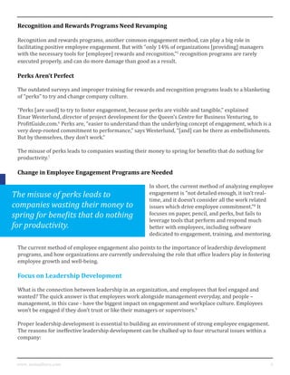 4www. mutualforce.com
Recognition and Rewards Programs Need Revamping
Recognition and rewards programs, another common engagement method, can play a big role in
facilitating positive employee engagement. But with “only 14% of organizations [providing] managers
with the necessary tools for [employee] rewards and recognition,”5
recognition programs are rarely
executed properly, and can do more damage than good as a result.
Perks Aren’t Perfect
The outdated surveys and improper training for rewards and recognition programs leads to a blanketing
of “perks” to try and change company culture.
“Perks [are used] to try to foster engagement, because perks are visible and tangible,” explained
Einar Westerlund, director of project development for the Queen’s Centre for Business Venturing, to
ProfitGuide.com.6
Perks are, “easier to understand than the underlying concept of engagement, which is a
very deep-rooted commitment to performance,” says Westerlund, “[and] can be there as embellishments.
But by themselves, they don’t work.”
The misuse of perks leads to companies wasting their money to spring for benefits that do nothing for
productivity.7
Change in Employee Engagement Programs are Needed
In short, the current method of analyzing employee
engagement is “not detailed enough, it isn’t real-
time, and it doesn’t consider all the work related
issues which drive employee commitment.”8
It
focuses on paper, pencil, and perks, but fails to
leverage tools that perform and respond much
better with employees, including software
dedicated to engagement, training, and mentoring.
The current method of employee engagement also points to the importance of leadership development
programs, and how organizations are currently undervaluing the role that office leaders play in fostering
employee growth and well-being.
Focus on Leadership Development
What is the connection between leadership in an organization, and employees that feel engaged and
wanted? The quick answer is that employees work alongside management everyday, and people –
management, in this case - have the biggest impact on engagement and workplace culture. Employees
won’t be engaged if they don’t trust or like their managers or supervisors.9
Proper leadership development is essential to building an environment of strong employee engagement.
The reasons for ineffective leadership development can be chalked up to four structural issues within a
company:
The misuse of perks leads to
companies wasting their money to
spring for benefits that do nothing
for productivity.
 
