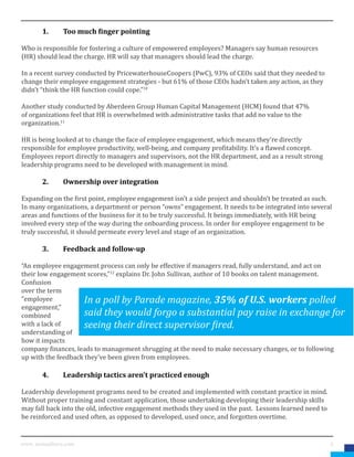 5www. mutualforce.com
	 1.	 Too much finger pointing
Who is responsible for fostering a culture of empowered employees? Managers say human resources
(HR) should lead the charge. HR will say that managers should lead the charge.
In a recent survey conducted by PricewaterhouseCoopers (PwC), 93% of CEOs said that they needed to
change their employee engagement strategies - but 61% of those CEOs hadn’t taken any action, as they
didn’t “think the HR function could cope.”10
Another study conducted by Aberdeen Group Human Capital Management (HCM) found that 47%
of organizations feel that HR is overwhelmed with administrative tasks that add no value to the
organization.11
HR is being looked at to change the face of employee engagement, which means they’re directly
responsible for employee productivity, well-being, and company profitability. It’s a flawed concept.
Employees report directly to managers and supervisors, not the HR department, and as a result strong
leadership programs need to be developed with management in mind.
	 2.	 Ownership over integration
Expanding on the first point, employee engagement isn’t a side project and shouldn’t be treated as such.
In many organizations, a department or person “owns” engagement. It needs to be integrated into several
areas and functions of the business for it to be truly successful. It beings immediately, with HR being
involved every step of the way during the onboarding process. In order for employee engagement to be
truly successful, it should permeate every level and stage of an organization.
	 3.	 Feedback and follow-up
“An employee engagement process can only be effective if managers read, fully understand, and act on
their low engagement scores,”12
explains Dr. John Sullivan, author of 10 books on talent management.
Confusion
over the term
“employee
engagement,”
combined
with a lack of
understanding of
how it impacts
company finances, leads to management shrugging at the need to make necessary changes, or to following
up with the feedback they’ve been given from employees.
	 4.	 Leadership tactics aren’t practiced enough
Leadership development programs need to be created and implemented with constant practice in mind.
Without proper training and constant application, those undertaking developing their leadership skills
may fall back into the old, infective engagement methods they used in the past. Lessons learned need to
be reinforced and used often, as opposed to developed, used once, and forgotten overtime.
In a poll by Parade magazine, 35% of U.S. workers polled
said they would forgo a substantial pay raise in exchange for
seeing their direct supervisor fired.
 