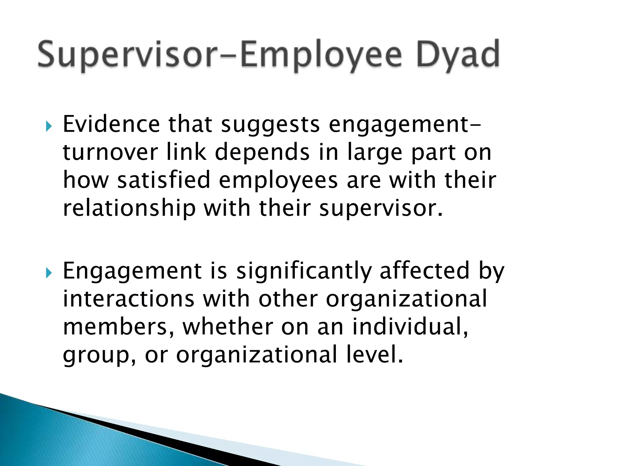  Evidence that suggests engagement-
turnover link depends in large part on
how satisfied employees are with their
relationship with their supervisor.
 Engagement is significantly affected by
interactions with other organizational
members, whether on an individual,
group, or organizational level.
 