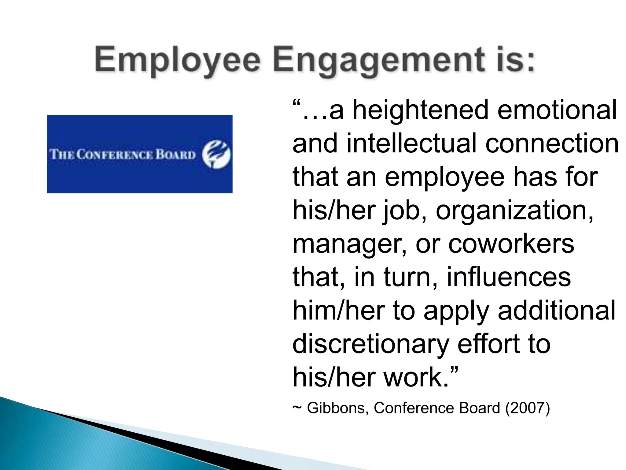 “…a heightened emotional
and intellectual connection
that an employee has for
his/her job, organization,
manager, or coworkers
that, in turn, influences
him/her to apply additional
discretionary effort to
his/her work.”
~ Gibbons, Conference Board (2007)
 