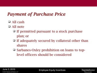 Payment of Purchase Price
               All cash
               All note
                  If permitted pursuant to a stock purchase
                   plan; or
                  If adequately secured by collateral other than
                   shares
                  Sarbanes-Oxley prohibition on loans to top-
                   level officers should be considered



June 3, 2010                     Employee Equity Incentives
© 2010 Haynes and Boone, LLP
 