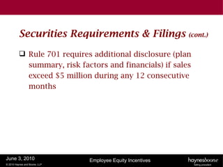 Securities Requirements & Filings                  (cont.)


           Rule 701 requires additional disclosure (plan
            summary, risk factors and financials) if sales
            exceed $5 million during any 12 consecutive
            months




June 3, 2010                   Employee Equity Incentives
© 2010 Haynes and Boone, LLP
 