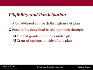 Eligibility and Participation
            A broad-based approach through use of plan

            Potentially, individual-based approach through:

                     Limited grants of options under plan
                     Grant of options outside of any plan




June 3, 2010                       Employee Equity Incentives
© 2010 Haynes and Boone, LLP
 