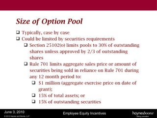 Size of Option Pool
              Typically, case by case
              Could be limited by securities requirements
                 Section 25102(o) limits pools to 30% of outstanding
                  shares unless approved by 2/3 of outstanding
                  shares
                 Rule 701 limits aggregate sales price or amount of
                  securities being sold in reliance on Rule 701 during
                  any 12 month period to:
                    $1 million (aggregate exercise price on date of
                       grant);
                    15% of total assets; or
                    15% of outstanding securities

June 3, 2010                      Employee Equity Incentives
© 2010 Haynes and Boone, LLP
 
