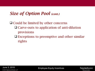 Size of Option Pool            (cont.)


              Could be limited by other concerns
                 Carve-outs to application of anti-dilution
                  provisions
                 Exceptions to preemptive and other similar
                  rights




June 3, 2010                   Employee Equity Incentives
© 2010 Haynes and Boone, LLP
 