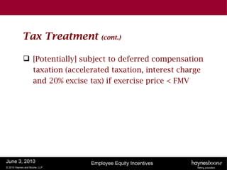 Tax Treatment          (cont.)


              [Potentially] subject to deferred compensation
               taxation (accelerated taxation, interest charge
               and 20% excise tax) if exercise price < FMV




June 3, 2010                   Employee Equity Incentives
© 2010 Haynes and Boone, LLP
 