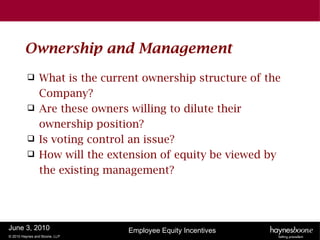 Ownership and Management
               What is the current ownership structure of the
                Company?
               Are these owners willing to dilute their
                ownership position?
               Is voting control an issue?
               How will the extension of equity be viewed by
                the existing management?




June 3, 2010                     Employee Equity Incentives
© 2010 Haynes and Boone, LLP
 