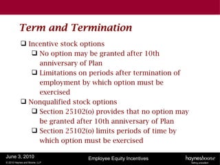 Term and Termination
            Incentive stock options
               No option may be granted after 10th
                anniversary of Plan
               Limitations on periods after termination of
                employment by which option must be
                exercised
            Nonqualified stock options
               Section 25102(o) provides that no option may
                be granted after 10th anniversary of Plan
               Section 25102(o) limits periods of time by
                which option must be exercised

June 3, 2010                   Employee Equity Incentives
© 2010 Haynes and Boone, LLP
 
