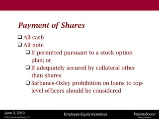 Payment of Shares
               All cash
               All note
                  If permitted pursuant to a stock option
                   plan; or
                  If adequately secured by collateral other
                   than shares
                  Sarbanes-Oxley prohibition on loans to top-
                   level officers should be considered



June 3, 2010                   Employee Equity Incentives
© 2010 Haynes and Boone, LLP
 