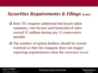 Securities Requirements & Filings                     (cont.)


            Rule 701 requires additional disclosure (plan
             summary, risk factors and financials) if sales
             exceed $5 million during any 12 consecutive
             months

            The number of option holders should be closely
             watched so that the company does not trigger
             reporting requirements when the exercises occur.




June 3, 2010                   Employee Equity Incentives
© 2010 Haynes and Boone, LLP
 