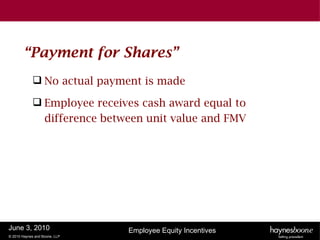 “Payment for Shares”
              No actual payment is made

              Employee receives cash award equal to
               difference between unit value and FMV




June 3, 2010                   Employee Equity Incentives
© 2010 Haynes and Boone, LLP
 