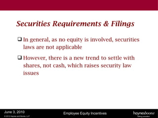 Securities Requirements & Filings

               In general, as no equity is involved, securities
                laws are not applicable

               However, there is a new trend to settle with
                shares, not cash, which raises security law
                issues




June 3, 2010                    Employee Equity Incentives
© 2010 Haynes and Boone, LLP
 