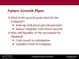 Future Growth Plans
                  What is the growth projection for the
                   Company?
                     Start-up with great growth potential
                     Mature company with slower growth
                  How will liquidity of the investment be
                   obtained?
                     Cash award or redemption
                     Liquidity event of Company




June 3, 2010                      Employee Equity Incentives
© 2010 Haynes and Boone, LLP
 
