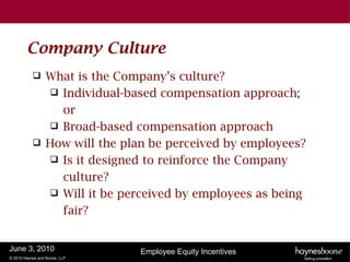 Company Culture
                 What is the Company’s culture?
                    Individual-based compensation approach;
                     or
                    Broad-based compensation approach
                 How will the plan be perceived by employees?
                    Is it designed to reinforce the Company
                     culture?
                    Will it be perceived by employees as being
                     fair?


June 3, 2010                      Employee Equity Incentives
© 2010 Haynes and Boone, LLP
 