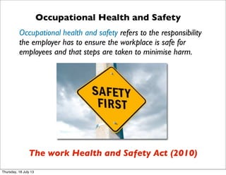 Occupational Health and Safety
Occupational health and safety refers to the responsibility
the employer has to ensure the workplace is safe for
employees and that steps are taken to minimise harm.
The work Health and Safety Act (2010)
Thursday, 18 July 13
 