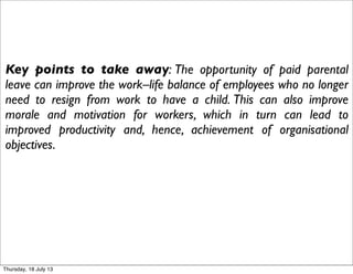 Key points to take away: The opportunity of paid parental
leave can improve the work–life balance of employees who no longer
need to resign from work to have a child. This can also improve
morale and motivation for workers, which in turn can lead to
improved productivity and, hence, achievement of organisational
objectives.
Thursday, 18 July 13
 