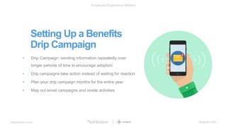 bamboohr.com league.com
Employee Experience Matters
Setting Up a Benefits
Drip Campaign
• Drip Campaign: sending information repeatedly over
longer periods of time to encourage adoption
• Drip campaigns take action instead of waiting for reaction
• Plan your drip campaign months for the entire year
• Map out email campaigns and onsite activities
 