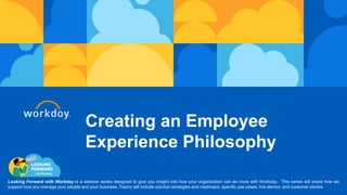 Creating an Employee
Experience Philosophy
Looking Forward with Workday is a webinar series designed to give you insight into how your organization can do more with Workday. This series will share how we
support how you manage your people and your business. Topics will include solution strategies and roadmaps, specific use cases, live demos, and customer stories.
 