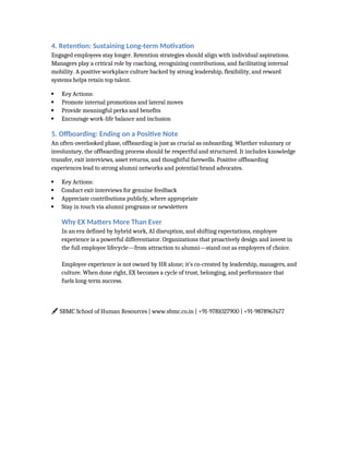 4. Retention: Sustaining Long-term Motivation
Engaged employees stay longer. Retention strategies should align with individual aspirations.
Managers play a critical role by coaching, recognizing contributions, and facilitating internal
mobility. A positive workplace culture backed by strong leadership, flexibility, and reward
systems helps retain top talent.
 Key Actions:
 Promote internal promotions and lateral moves
 Provide meaningful perks and benefits
 Encourage work-life balance and inclusion
5. Offboarding: Ending on a Positive Note
An often-overlooked phase, offboarding is just as crucial as onboarding. Whether voluntary or
involuntary, the offboarding process should be respectful and structured. It includes knowledge
transfer, exit interviews, asset returns, and thoughtful farewells. Positive offboarding
experiences lead to strong alumni networks and potential brand advocates.
 Key Actions:
 Conduct exit interviews for genuine feedback
 Appreciate contributions publicly, where appropriate
 Stay in touch via alumni programs or newsletters
Why EX Matters More Than Ever
In an era defined by hybrid work, AI disruption, and shifting expectations, employee
experience is a powerful differentiator. Organizations that proactively design and invest in
the full employee lifecycle—from attraction to alumni—stand out as employers of choice.
Employee experience is not owned by HR alone; it’s co-created by leadership, managers, and
culture. When done right, EX becomes a cycle of trust, belonging, and performance that
fuels long-term success.
SBMC School of Human Resources | www.sbmc.co.in | +91-9781027900 | +91-9878967677
🖋️
 
