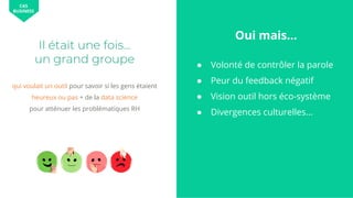 qui voulait un outil pour savoir si les gens étaient
heureux ou pas + de la data science
pour atténuer les problématiques RH
Il était une fois…
un grand groupe ● Volonté de contrôler la parole
● Peur du feedback négatif
● Vision outil hors éco-système
● Divergences culturelles...
CAS
BUSINESS
Oui mais...
 