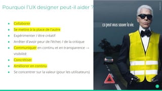 ● Collaborer
● Se mettre à la place de l'autre
● Expérimenter / être créatif
● Arrêter d'avoir peur de l’échec / de la critique
● Communiquer en continu et en transparence →
visibilité
● Concrétiser
● Améliorer en continu
● Se concentrer sur la valeur (pour les utilisateurs)
Pourquoi l’UX designer peut-il aider ?
 