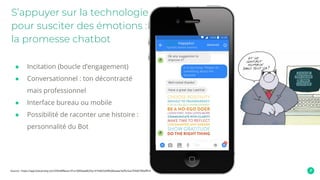 ● Incitation (boucle d’engagement)
● Conversationnel : ton décontracté
mais professionnel
● Interface bureau ou mobile
● Possibilité de raconter une histoire :
personnalité du Bot
S’appuyer sur la technologie
pour susciter des émotions :
la promesse chatbot
Source : https://app.botsociety.io/s/595e8f8eaa141a1000baa863?p=91fe825d3f6d42eaec5ef5c5a27bfd0780afffc4
 