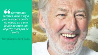 On veut des
recettes, mais il n’y a
pas de recette de vie !
Au mieux, on a une
feuille de route, un
objectif, mais pas de
recette...
Pierre Gagnaire, chef 3 étoiles
 