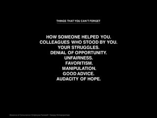 Absence of Conscience | Employee Farewell | Sanjay Kirimanjeshwar
HOW SOMEONE HELPED YOU.
COLLEAGUES WHO STOOD BY YOU.
YOUR STRUGGLES.
DENIAL OF OPPORTUNITY.
UNFAIRNESS.
FAVORITISM.
MANIPULATION.
GOOD ADVICE.
AUDACITY OF HOPE.
THINGS THAT YOU CAN’T FORGET
 