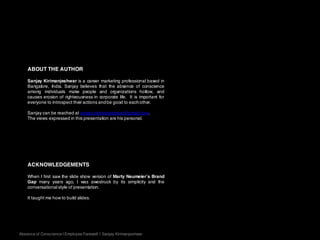 ABOUT THE AUTHOR
Sanjay Kirimanjeshwar is a career marketing professional based in
Bangalore, India. Sanjay believes that the absence of conscience
among individuals make people and organizations hollow, and
causes erosion of righteousness in corporate life. It is important for
everyone to introspect their actions andbe good to eachother.
Sanjay can be reached at sanjay.kirimanjeshwar@gmail.com.
The views expressed in this presentation are his personal.
ACKNOWLEDGEMENTS
When I first saw the slide show version of Marty Neumeier’s Brand
Gap many years ago, I was awestruck by its simplicity and the
conversational style of presentation.
It taught me how to build slides.
Absence of Conscience | Employee Farewell | Sanjay Kirimanjeshwar
 
