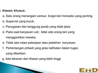 3. Alasan khusus.
  a. Satu orang menangani semua fungsi dari transaksi yang penting.
  b. Supervisi yang buruk.
  c. Penugasan dan tanggung jawab yang tidak jelas.
  d. Pada saat karyawan cuti; tidak ada orang lain yang
    menggantikan mereka.
  e. Tidak ada rotasi pekerjaan atau pelatihan karyawan.
  f. Pertentangan pribadi yang jelas kelihatan dalam tugas
    yang diberikan.
  g. Ada tekanan dari Atasan yang lebih tinggi


                                                                      13
 