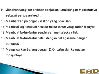 9. Menahan uang penerimaan penjualan tunai dengan mencatatnya
   sebagai penjualan kredit.
10. Memberikan potongan / diskon yang tidak sah.
11. Memakai lagi tembusan faktur-faktur tahun yang sudah dibayar.
12. Membuat faktur-faktur sendiri dan memalsukan fiat.
13. Membuat faktur-faktur palsu dengan bekerjasama dengan
   pemasok.
14. Mengeluarkan barang dengan D.O. palsu dan kemudian
   menjualnya.
 