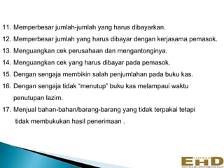 11. Memperbesar jumlah-jumlah yang harus dibayarkan.
12. Memperbesar jumlah yang harus dibayar dengan kerjasama pemasok.
13. Menguangkan cek perusahaan dan mengantonginya.
14. Menguangkan cek yang harus dibayar pada pemasok.
15. Dengan sengaja membikin salah penjumlahan pada buku kas.
16. Dengan sengaja tidak “menutup” buku kas melampaui waktu
   penutupan lazim.
17. Menjual bahan-bahan/barang-barang yang tidak terpakai tetapi
    tidak membukukan hasil penerimaan .
 