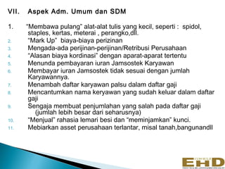 VII.   Aspek Adm. Umum dan SDM

1.     “Membawa pulang” alat-alat tulis yang kecil, seperti : spidol,
        staples, kertas, meterai , perangko,dll.
2.      “Mark Up” biaya-biaya perizinan
3.      Mengada-ada perijinan-perijinan/Retribusi Perusahaan
4.      “Alasan biaya kordinasi” dengan aparat-aparat tertentu
5.      Menunda pembayaran iuran Jamsostek Karyawan
6.      Membayar iuran Jamsostek tidak sesuai dengan jumlah
        Karyawannya.
7.      Menambah daftar karyawan palsu dalam daftar gaji
8.      Mencantumkan nama keryawan yang sudah keluar dalam daftar
        gaji
9.      Sengaja membuat penjumlahan yang salah pada daftar gaji
           (jumlah lebih besar dari seharusnya)
10.     “Menjual” rahasia lemari besi dan “meminjamkan” kunci.
11.     Mebiarkan asset perusahaan terlantar, misal tanah,bangunandll
 