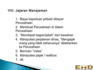 VIII. Jajaran Manajemen

    1. Biaya keperluan pribadi dibayar
    Perusahaan
    2. Membuat Perusahaan di dalam
    Perusahaan
    3. “Mendapat bagian/jatah” dari bawahan
    4. Manipulasi perjalanan dinas, “Mengajak
       orang yang tidak seharusnya” dibebankan
       ke Perusahaan
    5. Bermain “Valas”
    6. Manipulasi pajak / restitusi.
    7. dll.
 