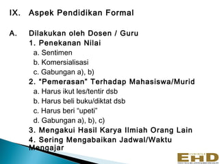 IX.   Aspek Pendidikan Formal

A.    Dilakukan oleh Dosen / Guru
      1. Penekanan Nilai
       a. Sentimen
       b. Komersialisasi
       c. Gabungan a), b)
      2. “Pemerasan” Terhadap Mahasiswa/Murid
       a. Harus ikut les/tentir dsb
       b. Harus beli buku/diktat dsb
       c. Harus beri “upeti”
       d. Gabungan a), b), c)
      3. Mengakui Hasil Karya Ilmiah Orang Lain
      4. Sering Mengabaikan Jadwal/Waktu
      Mengajar
 