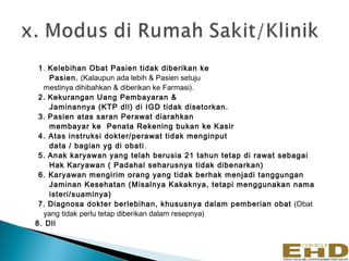 1. Kelebihan Obat Pasien tidak diberikan ke
    Pasien. (Kalaupun ada lebih & Pasien setuju
  mestinya dihibahkan & diberikan ke Farmasi).
 2. Kekurangan Uang Pembayaran &
    Jaminannya (KTP dll) di IGD tidak disetorkan.
 3. Pasien atas saran Perawat diarahkan
    membayar ke Penata Rekening bukan ke Kasir
 4. Atas instruksi dokter/perawat tidak menginput
    data / bagian yg di obati .
 5. Anak karyawan yang telah berusia 21 tahun tetap di rawat sebagai
    Hak Karyawan ( Padahal seharusnya tidak dibenarkan)
 6. Karyawan mengirim orang yang tidak berhak menjadi tanggungan
    Jaminan Kesehatan (Misalnya Kakaknya, tetapi menggunakan nama
    isteri/suaminya)
 7. Diagnosa dokter berlebihan, khususnya dalam pemberian obat (Obat
  yang tidak perlu tetap diberikan dalam resepnya)
8. Dll
 