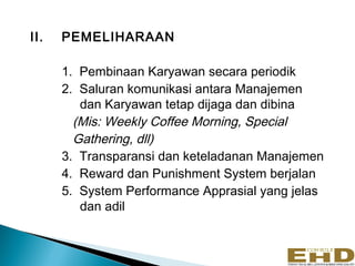 II.   PEMELIHARAAN

      1. Pembinaan Karyawan secara periodik
      2. Saluran komunikasi antara Manajemen
         dan Karyawan tetap dijaga dan dibina
        (Mis: Weekly Coffee Morning, Special
        Gathering, dll)
      3. Transparansi dan keteladanan Manajemen
      4. Reward dan Punishment System berjalan
      5. System Performance Apprasial yang jelas
         dan adil
 