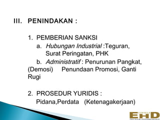 III. PENINDAKAN :

   1. PEMBERIAN SANKSI
      a. Hubungan Industrial :Teguran,
         Surat Peringatan, PHK
      b. Administratif : Penurunan Pangkat,
   (Demosi) Penundaan Promosi, Ganti
   Rugi

   2. PROSEDUR YURIDIS :
      Pidana,Perdata (Ketenagakerjaan)
 