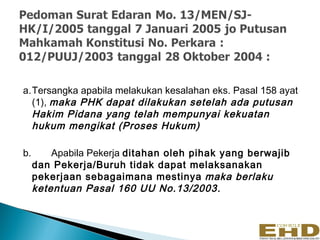 a.Tersangka apabila melakukan kesalahan eks. Pasal 158 ayat
  (1), maka PHK dapat dilakukan setelah ada putusan
  Hakim Pidana yang telah mempunyai kekuatan
  hukum mengikat (Proses Hukum)

b.       Apabila Pekerja ditahan oleh pihak yang berwajib
     dan Pekerja/Buruh tidak dapat melaksanakan
     pekerjaan sebagaimana mestinya maka berlaku
     ketentuan Pasal 160 UU No.13/2003.
 