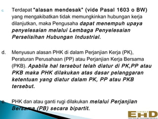 c.   Terdapat “alasan mendesak” (vide Pasal 1603 o BW)
     yang mengakibatkan tidak memungkinkan hubungan kerja
     dilanjutkan, maka Pengusaha dapat menempuh upaya
     penyelesaian melalui Lembaga Penyelesaian
     Perselisihan Hubungan Industrial.

d.   Menyusun alasan PHK di dalam Perjanjian Kerja (PK),
     Peraturan Perusahaan (PP) atau Perjanjian Kerja Bersama
     (PKB). Apabila hal tersebut telah diatur di PK,PP atau
     PKB maka PHK dilakukan atas dasar pelanggaran
     ketentuan yang diatur dalam PK, PP atau PKB
     tersebut.

e.   PHK dan atau ganti rugi dilakukan melalui Perjanjian
     Bersama (PB) secara bipartit.
 