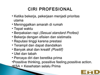 CIRI PROFESIONAL
• Ketika bekerja, pekerjaan menjadi prioritas
  utama
• Meninggalkan amarah di rumah
• Tepat waktu
• Berpakaian rapi (Sesuai standard Profesi)
• Bekerja dengan efisien dan sistimatis
• Reputasi tinggi karena prestasi
• Terampil dan dapat diandalkan
• Banyak akal dan kreatif (Positif)
• Ulet dan tabah
• Percaya diri dan beretika prima
•Possitive thinking, possitive feeling,possitive action.
•KSA + Kesehatan selalu Prima
                                                           6
 