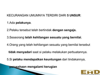 KECURANGAN UMUMNYA TERDIRI DARI 5 UNSUR:

1.Ada pelakunya.

2.Pelaku tersebut telah bertindak dengan sengaja.

3.Seseorang telah kehilangan sesuatu yang bernilai.

4.Orang yang telah kehilangan sesuatu yang bernilai tersebut

 tidak menyadari saat si pelaku melakukan perbuatannya.

5.Si pelaku mendapatkan keuntungan dari tindakannya,

 perusahaan mengalami kerugian
                                                               8
 