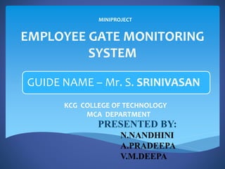 EMPLOYEE GATE MONITORING
SYSTEM
GUIDE NAME – Mr. S. SRINIVASAN
PRESENTED BY:
N.NANDHINI
A.PRADEEPA
V.M.DEEPA
KCG COLLEGE OF TECHNOLOGY
MCA DEPARTMENT
MINIPROJECT
 