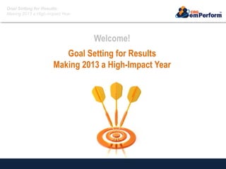 Goal Setting for Results:
Making 2013 a High-Impact Year
Welcome!
Goal Setting for Results
Making 2013 a High-Impact Year
 