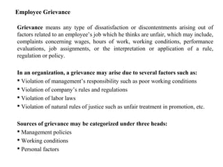 Employee Grievance
Grievance means any type of dissatisfaction or discontentments arising out of
factors related to an employee’s job which he thinks are unfair, which may include,
complaints concerning wages, hours of work, working conditions, performance
evaluations, job assignments, or the interpretation or application of a rule,
regulation or policy.
In an organization, a grievance may arise due to several factors such as:
 Violation of management’s responsibility such as poor working conditions
 Violation of company’s rules and regulations
 Violation of labor laws
 Violation of natural rules of justice such as unfair treatment in promotion, etc.
Sources of grievance may be categorized under three heads:
 Management policies
 Working conditions
 Personal factors
 