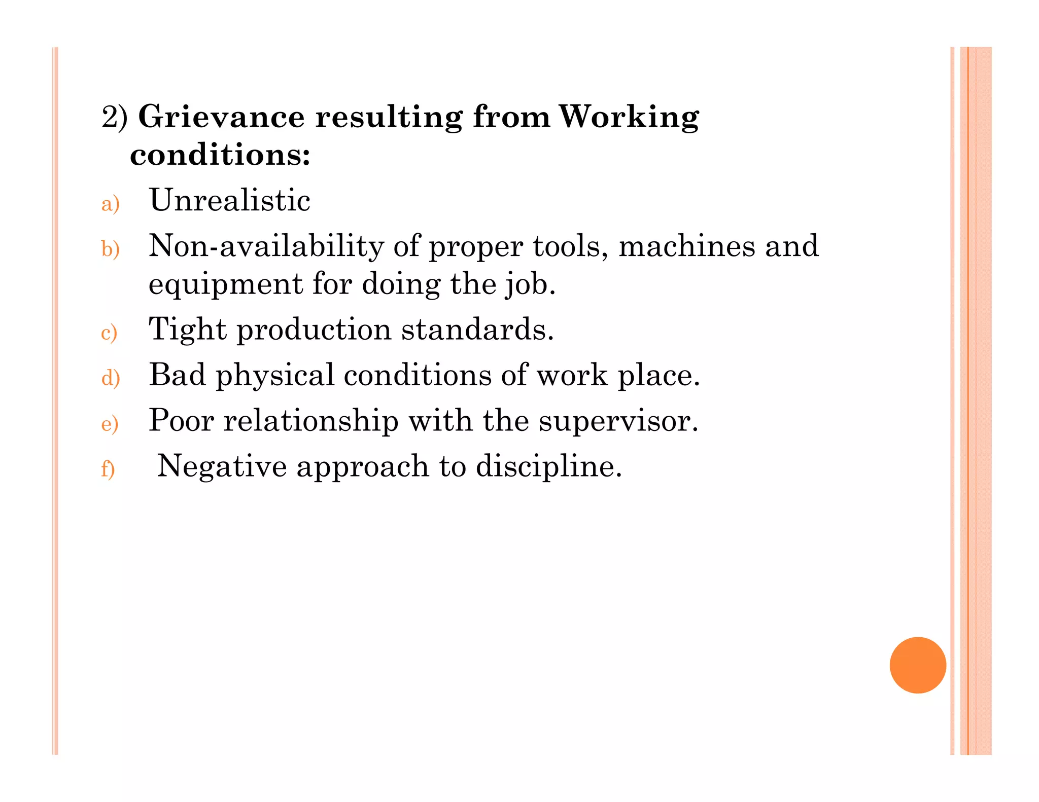 2) Grievance resulting from Working
diticonditions:
a) Unrealistic
b) Non-availability of proper tools machines andb) Non-availability of proper tools, machines and
equipment for doing the job.
c) Tight production standards.
d) Bad physical conditions of work place.
e) Poor relationship with the supervisor.
f) Negative approach to discipline.
 