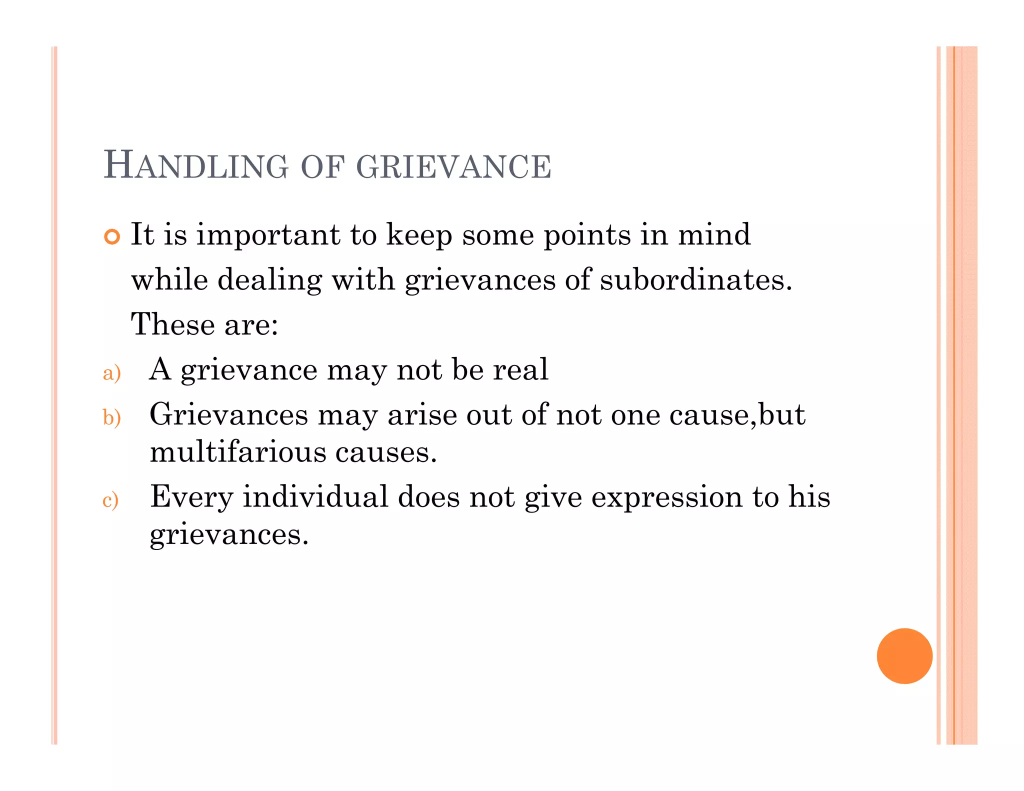HANDLING OF GRIEVANCE
 It is important to keep some points in mindp p p
while dealing with grievances of subordinates.
These are:
a) A grievance may not be real
b) Grievances may arise out of not one cause,but
ltif imultifarious causes.
c) Every individual does not give expression to his
grievances.g
 