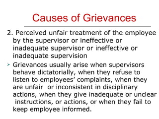 Causes of Grievances 2. Perceived unfair treatment of the employee by the supervisor or ineffective or inadequate supervisor or ineffective or inadequate supervision  Grievances usually arise when supervisors behave dictatorially, when they refuse to listen to employees’ complaints, when they are unfair  or inconsistent in disciplinary actions, when they give inadequate or unclear  instructions, or actions, or when they fail to keep employee informed. 